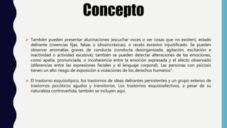 Concepto
 También pueden presentar alucinaciones (escuchar voces o ver cosas que no existen), estado
delirante (creencias fijas, falsas o idiosincrásicas), o recelo excesivo injustificado. Se pueden
observar anomalías graves de conducta (conducta desorganizada, agitación, excitación e
inactividad o actividad excesiva); también se pueden detectar alteraciones de las emociones,
como apatía, pronunciada, o incoherencia entre la emoción expresada y el afecto observado
(diferencias entre las expresiones faciales y el lenguaje corporal). Las personas con psicosis
tienen un alto riesgo de exposición a violaciones de los derechos humanos”.
 El trastorno esquizotípico, los trastornos de ideas delirantes persistentes y un grupo extenso de
trastornos psicóticos agudos y transitorios. Los trastornos esquizoafectivos, a pesar de su
naturaleza controvertida, también se incluyen aquí.
 