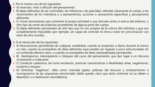 1. Por lo menos uno de los siguientes:
 A) inserción, robo o difusión del pensamiento.
 B) Ideas delirantes de ser controlado, de influencia o de pasividad, referidas claramente al cuerpo, a los
movimientos de los miembros o a pensamientos, acciones o sensaciones específicas y percepciones
delirantes.
 C) Voces alucinatorias que comentan la propia actividad o que discuten entre sí acerca del enfermo, u
otro tipo de voces alucinatorias procedentes de alguna parte del cuerpo.
 D) Ideas delirantes persistentes de otro tipo que no son propias de la cultura del individuo y que son
completamente imposibles (por ejemplo, ser capaz de controlar el clima o estar en comunicación con
seres de otro mundo).
2. O al menos dos de los siguientes:
 A) Alucinaciones persistentes de cualquier modalidad, cuando se presentan a diario durante al menos
un mes, cuando se acompañan de ideas delirantes (que pueden ser fugaces o poco estructuradas) sin
un contenido afectivo claro, o cuando se acompañan de ideas sobrevaloradas persistentes.
 B) Neologismos, interceptación o bloqueo del curso del pensamiento, que dan lugar a un discurso
incoherente o irrelevante.
 C) Conducta catatónica, tal como excitación, posturas características o flexibilidad cérea, negativismo,
mutismo y estupor.
 D) Síntomas "negativos", tales como marcada apatía, pobreza del discurso y embotamiento o
incongruencia de las respuestas emocionales (debe quedar claro que estos síntomas no se deben a
depresión o a medicación neuroléptica).
 