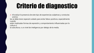Criterio de diagnostico
 Al evaluar la presencia de este tipo de experiencias subjetivas y conductas
anóma-
las se debe tener especial cuidado para evitar falsos-positivos, especialmente
cuando
estén implicadas formas de expresión y comportamiento influenciadas por la
cultura o
la subcultura, o un nivel de inteligencia por debajo de la media.
 