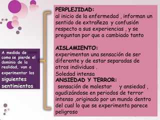 PERPLEJIDAD:
al inicio de la enfermedad , informan un
sentido de extrañeza y confusión
respecto a sus experiencias , y se
preguntan por que a cambiado tanto
AISLAMIENTO:
experimentan una sensación de ser
diferente y de estar separadas de
otros individuos .
Soledad intensa
ANSIEDAD Y TERROR:
sensación de malestar y ansiedad ,
agudizándose en periodos de terror
intenso ,originado por un mundo dentro
del cual lo que se experimenta parece
peligroso
A medida de
como se pierde el
dominio de la
realidad, van a
experimentar los
siguientes
sentimientos
:
 