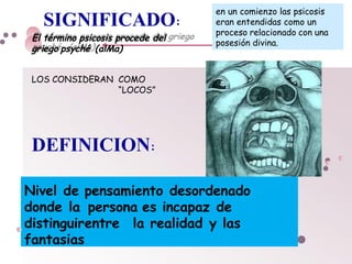DEFINICION:
Nivel de pensamiento desordenado
donde la persona es incapaz de
distinguirentre la realidad y las
fantasias
en un comienzo las psicosis
eran entendidas como un
proceso relacionado con una
posesión divina.
SIGNIFICADO:
El término psicosis procede del
griego psyché (alMa)
LOS CONSIDERAN COMO
“LOCOS”
 