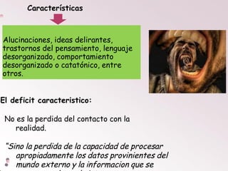 Alucinaciones, ideas delirantes,
trastornos del pensamiento, lenguaje
desorganizado, comportamiento
desorganizado o catatónico, entre
otros.
El deficit caracteristico:
No es la perdida del contacto con la
realidad.
“Sino la perdida de la capacidad de procesar
apropiadamente los datos provinientes del
mundo externo y la informacion que se
Características
 
