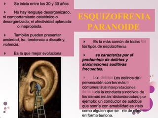  Se inicia entre los 20 y 30 años
 No hay lenguaje desorganizado,
ni comportamiento catatónico o
desorganizado, ni afectividad aplanada
o inapropiada.
 También pueden presentar
ansiedad, ira, tendencia a discutir y
violencia.
 Es la que mejor evoluciona
ESQUIZOFRENIA
PARANOIDE
 Es la más común de todos
los tipos de esquizofrenia
se caracteriza por el
predominio de delirios y
alucinaciones auditivas
frecuentes.
 Los delirios de
persecución son los más
comunes, sus interpretaciones
de la conducta y nocivos de
los demás están distorsionados, por
ejemplo: un conductor de autobús
que sonríe con amabilidad es visto
como alguien que se ríe de ellos
en forma burlona.

 
