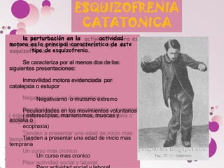 la perturbación en la actividad
motora es la principal característica de este
tipo de esquizofrenia.
Se caracteriza por al menos dos de las
siguientes presentaciones:
Inmovilidad motora evidenciada por
catalepsia o estupor
Negativismo o mutismo extremo
Peculiaridades en los movimientos voluntarios
( estereotipias, manierismos, muecas y
ecolalia o
ecopraxia)
Tienden a presentar una edad de inicio mas
temprana
Un curso mas cronico
 