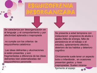Se presenta a edad temprana con
instauracion progresiva de abulia o
apatia (falta de energia, falta de
persistencia en el trabajo o el
estudio), aplanamiento afectivo,
deterioro de los habitos y deterioro
cognitivo
Clínicamente suele tener un aspecto
bobo o infantiloide , en ocasiones
presentan gestos y risas
inapropiadas. Suelen mirarse
fijamente al espejo
Se caracteriza por desorganización en
el lenguaje y el comportamiento y por
afectividad aplanada o inapropiada
no cumple con los criterios de
esquizofrenia catatónica
Las ideas delirantes y alucinaciones
si están presentes y son
fragmentadas a diferencia de las ideas
delirantes bien sistematizadas del
esquizofrénico paranoide
 