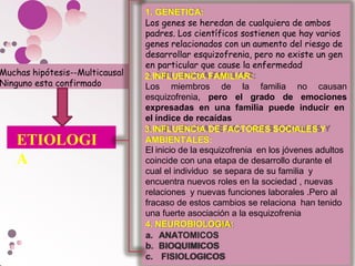 1. GENETICA:
Los genes se heredan de cualquiera de ambos
padres. Los científicos sostienen que hay varios
genes relacionados con un aumento del riesgo de
desarrollar esquizofrenia, pero no existe un gen
en particular que cause la enfermedad
2.INFLUENCIA FAMILIAR:
Los miembros de la familia no causan
esquizofrenia, pero el grado de emociones
expresadas en una familia puede inducir en
el índice de recaídas
3.INFLUENCIA DE FACTORES SOCIALES Y
AMBIENTALES:
El inicio de la esquizofrenia en los jóvenes adultos
coincide con una etapa de desarrollo durante el
cual el individuo se separa de su familia y
encuentra nuevos roles en la sociedad , nuevas
relaciones y nuevas funciones laborales .Pero al
fracaso de estos cambios se relaciona han tenido
una fuerte asociación a la esquizofrenia
4. NEUROBIOLOGIA:
a. ANATOMICOS
b. BIOQUIMICOS
c. FISIOLOGICOS
Muchas hipótesis--Multicausal
Ninguno esta confirmado
ETIOLOGI
A
 