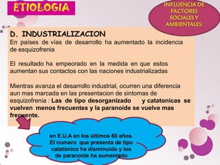 D. INDUSTRIALIZACION
En países de vías de desarrollo ha aumentado la incidencia
de esquizofrenia
El resultado ha empeorado en la medida en que estos
aumentan sus contactos con las naciones industrializadas
Mientras avanza el desarrollo industrial, ocurren una diferencia
aun mas marcada en las presentacion de sintomas de
esquizofrenia : Las de tipo desorganizado y catatonicas se
vuelven menos frecuentes y la paranoide se vuelve mas
frecuente.
en E.U.A en los últimos 60 años.
El numero que presenta de tipo
catatónico ha disminuido y los
de paranoide ha aumentado
 
