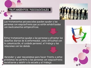 TRATAMIENTOS PSICOSOCIALES
Los tratamientos psicosociales pueden ayudar a las
personas con esquizofrenia que ya están estabilizadas
con medicamentos antipsicóticos.
Estos tratamientos ayudan a las personas a afrontar los
desafíos diarios de la enfermedad, como dificultad con
la comunicación, el cuidado personal, el trabajo y las
relaciones con los demás.
Aprender y usar mecanismos para hacer frente a estos
problemas les permite a las personas con esquizofrenia
socializarse y asistir a la escuela y al trabajo.
 
