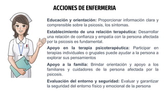 ACCIONES DE ENFERMERIA
Educación y orientación: Proporcionar información clara y
comprensible sobre la psicosis, los síntomas.
Establecimiento de una relación terapéutica: Desarrollar
una relación de confianza y empatía con la persona afectada
por la psicosis es fundamental.
Apoyo en la terapia psicoterapéutica: Participar en
terapias individuales o grupales puede ayudar a la persona a
explorar sus pensamientos
Apoyo a la familia: Brindar orientación y apoyo a los
familiares y cuidadores de la persona afectada por la
psicosis.
Evaluación del entorno y seguridad: Evaluar y garantizar
la seguridad del entorno físico y emocional de la persona
 
