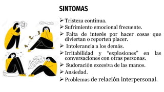 SINTOMAS
Tristeza continua.
Sufrimiento emocional frecuente.
 Falta de interés por hacer cosas que
diviertan o reporten placer.
 Intolerancia a los demás.
Irritabilidad y “explosiones” en las
conversaciones con otras personas.
 Sudoración excesiva de las manos.
Ansiedad.
Problemas de relación interpersonal.
 