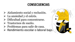 CONSECUENCIAS
 Aislamiento social y reclusión.
 La ansiedad y el estrés.
 Dificultad para concentrarse.
 Trastornos de sueño.
 Problemas para salir de casa.
 Rendimiento escolar o laboral bajo.
 