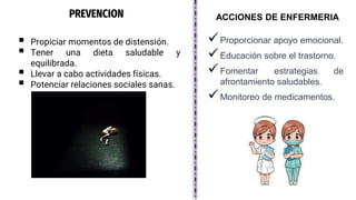 PREVENCION
Proporcionar apoyo emocional.
Educación sobre el trastorno.
Fomentar estrategias de
afrontamiento saludables.
Monitoreo de medicamentos.
ACCIONES DE ENFERMERIA
 Propiciar momentos de distensión.
 Tener una dieta saludable y
equilibrada.
 Llevar a cabo actividades físicas.
 Potenciar relaciones sociales sanas.
 