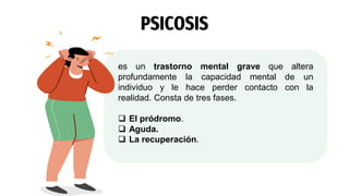 PSICOSIS
es un trastorno mental grave que altera
profundamente la capacidad mental de un
individuo y le hace perder contacto con la
realidad. Consta de tres fases.
 El pródromo.
 Aguda.
 La recuperación.
 