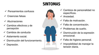SINTOMAS
 Pensamientos confusos
 Creencias falsas
 Alucinaciones
 Cambios de conducta
 Aislamiento social.
 Disminución del funcionamiento.
 Depresión.
 Cambios efectivos y de
percepción
 Cambios de personalidad no
específicos.
 Ansiedad.
 Falta de motivación.
 Falta de concentración.
 Problemas de sueño.
 Disminución de la expresión
emocional.
 Falta de higiene personal.
 Imposibilidad de manejar la
tensión diaria.
 