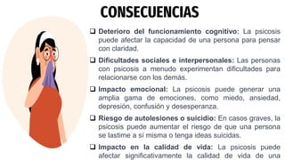 CONSECUENCIAS
 Deterioro del funcionamiento cognitivo: La psicosis
puede afectar la capacidad de una persona para pensar
con claridad.
 Dificultades sociales e interpersonales: Las personas
con psicosis a menudo experimentan dificultades para
relacionarse con los demás.
 Impacto emocional: La psicosis puede generar una
amplia gama de emociones, como miedo, ansiedad,
depresión, confusión y desesperanza.
 Riesgo de autolesiones o suicidio: En casos graves, la
psicosis puede aumentar el riesgo de que una persona
se lastime a sí misma o tenga ideas suicidas.
 Impacto en la calidad de vida: La psicosis puede
afectar significativamente la calidad de vida de una
 