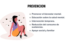 PREVENCION
 Promover el bienestar mental.
 Educación sobre la salud mental.
 Intervención temprana.
 Reducción del consumo de
sustancias.
 Apoyo social y familiar
 