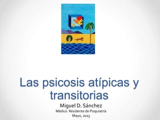 Las psicosis atípicas y
transitorias
Miguel D. Sánchez
Médico Residente de Psiquiatría
Mayo, 2013
 