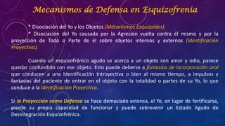 Mecanismos de Defensa en Esquizofrenia
* Disociación del Yo y los Objetos (Mecanismos Esquizoides).
* Disociación del Yo causada por la Agresión vuelta contra él mismo y por la
proyección de Todo o Parte de él sobre objetos internos y externos (Identificación
Proyectiva).
Cuando un esquizofrénico agudo se acerca a un objeto con amor y odio, parece
quedar confundido con ese objeto. Esto puede deberse a fantasías de incorporación oral
que conducen a una Identificación Introyectiva o bien al mismo tiempo, a impulsos y
fantasías del paciente de entrar en el objeto con la totalidad o partes de su Yo, lo que
conduce a la Identificación Proyectiva.
Si la Proyección como Defensa se hace demasiado extensa, el Yo, en lugar de fortificarse,
pierde su propia capacidad de funcionar y puede sobrevenir un Estado Agudo de
Desintegración Esquizofrénica.
 
