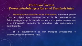 El Círculo Vicioso
Proyección-Introyección en el Esquizofrénico
El Proceso en su Totalidad No Es Estacionario, porque tan pronto
como el objeto que contiene partes de la personalidad es
Reintroyectado, surge de nuevo la tendencia a proyectar, que conduce
a la introyección posterior de naturaleza más perturbadora y
desintegrante.
En el esquizofrénico se dan múltiples proyecciones e
introyecciones en muy corto lapso.
 