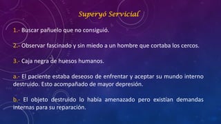 Superyó Servicial
1.- Buscar pañuelo que no consiguió.
2.- Observar fascinado y sin miedo a un hombre que cortaba los cercos.
3.- Caja negra de huesos humanos.
a.- El paciente estaba deseoso de enfrentar y aceptar su mundo interno
destruido. Esto acompañado de mayor depresión.
b.- El objeto destruido lo había amenazado pero existían demandas
internas para su reparación.
 