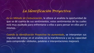 La Identificación Proyectiva
Es un Método de Comunicación, le ofrece al analista la oportunidad de
que se dé cuenta de sus sentimientos, estos sentimientos de las cuales
está muy asustado para enfrentarse a ellos o para pensar en ellos por sí
mismos.
Cuando la Identificación Proyectiva ha aumentado, se interpretan sus
impulsos de entrar en el analista en la transferencia y así su capacidad
para comprender símbolos, palabras e interpretaciones mejorará.
 