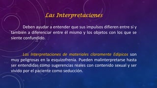 Las Interpretaciones
Deben ayudar a entender que sus impulsos difieren entre sí y
también a diferenciar entre él mismo y los objetos con los que se
siente confundido.
Las Interpretaciones de materiales claramente Edípicos son
muy peligrosas en la esquizofrenia. Pueden malinterpretarse hasta
ser entendidas como sugerencias reales con contenido sexual y ser
vivido por el paciente como seducción.
 