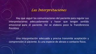 Las Interpretaciones
Hay que seguir las comunicaciones del paciente para regular sus
interpretaciones adecuadamente y hacer que tengan sentido
emocional para el paciente. Así se elabora poco la Transferencia
Psicótica.
Una interpretación adecuada y precisa transmite aceptación y
comprensión al paciente. Es una especie de abrazo o contacto físico.
 