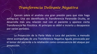 Transferencia Delirante Negativa
Ejercen sobre el analista una gran presión para que éste haga
acting-out. Una vez identificada la Transferencia Paranoide Oculta, se
desarrolla más una relación real con el paciente y aparece cierta
Transferencia No Psicótica. Al principio es débil e incierta y desaparece
por varios períodos.
La Proyección de la Parte Mala o Loca del paciente, a menudo
viene acompañada de una Transferencia Negativa Aguda provocada por
el temor del paciente a la retaliación como consecuencia del ataque por
proyección.
 
