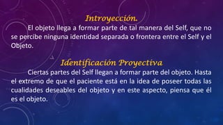 Introyección.
El objeto llega a formar parte de tal manera del Self, que no
se percibe ninguna identidad separada o frontera entre el Self y el
Objeto.
Identificación Proyectiva
Ciertas partes del Self llegan a formar parte del objeto. Hasta
el extremo de que el paciente está en la idea de poseer todas las
cualidades deseables del objeto y en este aspecto, piensa que él
es el objeto.
 