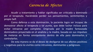 Carencia de Afectos
Acudir a tratamiento y hablar significaba ser criticada y dominada
por el terapeuta. Haciéndole perder sus pensamientos, sentimientos y
propio Self.
Como defensa a esta dominación, la paciente logra ser incapaz de
demostrar afecto al terapeuta a tal punto, que debe luchar incluso para
evitar retraerse por completo. Originada por la madre fantaseada
dominadora proyectada en el analista y la madre, basada en sus impulsos
de meterse en forma omnipotente dentro de ella para dominarlos y
controlarlos.
De esta manera se da el deseo de desligarse de sus afectos positivos
y negativos para no vivirlos como intrusivos, dominantes y peligrosos.
 