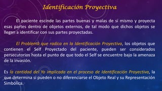 Identificación Proyectiva
El paciente escinde las partes buenas y malas de sí mismo y proyecta
esas partes dentro de objetos externos, de tal modo que dichos objetos se
llegan a identificar con sus partes proyectadas.
El Problema que radica en la Identificación Proyectiva, los objetos que
contienen el Self Proyectado del paciente, pueden ser considerados
persecutorios hasta el punto de que todo el Self se encuentre bajo la amenaza
de la invasión.
Es la cantidad del Yo implicada en el proceso de Identificación Proyectiva, la
que determina si pueden o no diferenciarse el Objeto Real y su Representación
Simbólica.
 