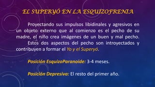 EL SUPERYÓ EN LA ESQUIZOFRENIA
Proyectando sus impulsos libidinales y agresivos en
un objeto externo que al comienzo es el pecho de su
madre, el niño crea imágenes de un buen y mal pecho.
Estos dos aspectos del pecho son introyectados y
contribuyen a formar el Yo y el Superyó.
Posición EsquizoParanoide: 3-4 meses.
Posición Depresiva: El resto del primer año.
 