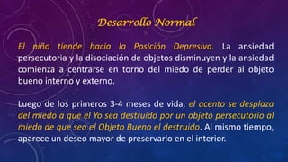 Desarrollo Normal
El niño tiende hacia la Posición Depresiva. La ansiedad
persecutoria y la disociación de objetos disminuyen y la ansiedad
comienza a centrarse en torno del miedo de perder al objeto
bueno interno y externo.
Luego de los primeros 3-4 meses de vida, el acento se desplaza
del miedo a que el Yo sea destruido por un objeto persecutorio al
miedo de que sea el Objeto Bueno el destruido. Al mismo tiempo,
aparece un deseo mayor de preservarlo en el interior.
 