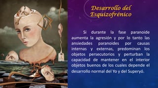 Desarrollo del
Esquizofrénico
Si durante la fase paranoide
aumenta la agresión y por lo tanto las
ansiedades paranoides por causas
internas y externas, predominan los
objetos persecutorios y perturban la
capacidad de mantener en el interior
objetos buenos de los cuales depende el
desarrollo normal del Yo y del Superyó.
 