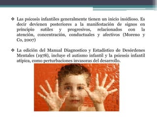  Las psicosis infantiles generalmente tienen un inicio insidioso. Es
  decir devienen posteriores a la manifestación de signos en
  principio sutiles y progresivos, relacionados con la
  atención, concentración, conductuales y afectivos (Moreno y
  Co, 2007)

 La edición del Manual Diagnostico y Estadístico de Desórdenes
  Mentales (1978), incluye el autismo infantil y la psicosis infantil
  atípica, como perturbaciones invasoras del desarrollo.
 