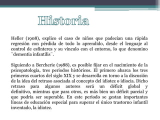 Heller (1908), explico el caso de niños que padecían una rápida
regresión con pérdida de todo lo aprendido, desde el lenguaje al
control de esfínteres y su vínculo con el entorno, lo que denomino
¨dementia infantilis¨.

Siguiendo a Bercherie (1988), es posible fijar en el nacimiento de la
psicopatología, tres periodos históricos. El primero abarca los tres
primeros cuartos del siglo XIX y se desarrolla en torno a la discusión
de la idea del retraso asociada al concepto del idiotez o idiocia. Dicho
retraso para algunos autores será un déficit global y
definitivo, mientras que para otros, es más bien un déficit parcial y
que podría ser superable. En este periodo se gestan importantes
líneas de educación especial para superar el único trastorno infantil
inventado, la idiotez.
 