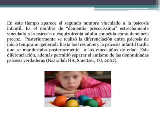 En este tiempo aparece el segundo nombre vinculado a la psicosis
infantil. Es el nombre de “dementia precocissima” estrechamente
vinculado a la psicosis o esquizofrenia adulta conocida como demencia
precoz. Posteriormente se realizó la diferenciación entre psicosis de
inicio temprano, generada hasta los tres años y la psicosis infantil tardía
que se manifestaba posteriormente a los cinco años de edad. Esta
diferenciación, además permitió separar el autismo de las denominadas
psicosis verdaderas (Nasrallah HA, Smeltzer, DJ, 2002).
 