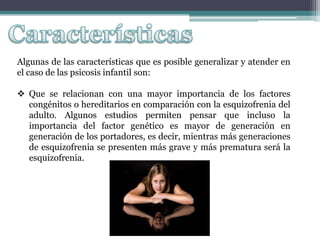 Algunas de las características que es posible generalizar y atender en
el caso de las psicosis infantil son:

 Que se relacionan con una mayor importancia de los factores
  congénitos o hereditarios en comparación con la esquizofrenia del
  adulto. Algunos estudios permiten pensar que incluso la
  importancia del factor genético es mayor de generación en
  generación de los portadores, es decir, mientras más generaciones
  de esquizofrenia se presenten más grave y más prematura será la
  esquizofrenia.
 