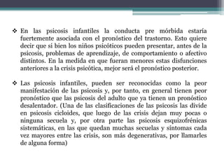  En las psicosis infantiles la conducta pre mórbida estaría
  fuertemente asociada con el pronóstico del trastorno. Esto quiere
  decir que si bien los niños psicóticos pueden presentar, antes de la
  psicosis, problemas de aprendizaje, de comportamiento o afectivo
  distintos. En la medida en que fueran menores estas disfunciones
  anteriores a la crisis psicótica, mejor será el pronóstico posterior.

 Las psicosis infantiles, pueden ser reconocidas como la peor
  manifestación de las psicosis y, por tanto, en general tienen peor
  pronóstico que las psicosis del adulto que ya tienen un pronóstico
  desalentador. (Una de las clasificaciones de las psicosis las divide
  en psicosis cicloides, que luego de las crisis dejan muy pocas o
  ninguna secuela y, por otra parte las psicosis esquizofrénicas
  sistemáticas, en las que quedan muchas secuelas y síntomas cada
  vez mayores entre las crisis, son más degenerativas, por llamarles
  de alguna forma)
 