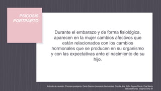 PSICOSIS
PORTPARTO
Durante el embarazo y de forma fisiológica,
aparecen en la mujer cambios afectivos que
están relacionados con los cambios
hormonales que se producen en su organismo
y con las expectativas ante el nacimiento de su
hijo.
Artículo de revisión. Psicosis postparto. Carla Samira Leonardo Hernández. Cecilia Ana Sofía Reyes Donis. Eva María
Estrada Flores. Virginia Ortiz M
 