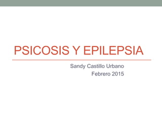 PSICOSIS Y EPILEPSIA
Sandy Castillo Urbano
Febrero 2015
 