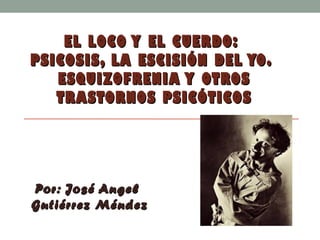 EL LOCO Y EL CUERDO:EL LOCO Y EL CUERDO:
PSICOSIS, LA ESCISIÓN DEL YO.PSICOSIS, LA ESCISIÓN DEL YO.
ESQUIZOFRENIA Y OTROSESQUIZOFRENIA Y OTROS
TRASTORNOS PSICÓTICOSTRASTORNOS PSICÓTICOS
Por: José AngelPor: José Angel
Gutiérrez MéndezGutiérrez Méndez
 