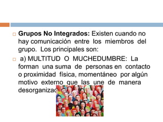  Grupos No Integrados: Existen cuando no
hay comunicación entre los miembros del
grupo. Los principales son:
 a) MULTITUD O MUCHEDUMBRE: La
forman una suma de personas en contacto
o proximidad física, momentáneo por algún
motivo externo que las une de manera
desorganizada.
 
