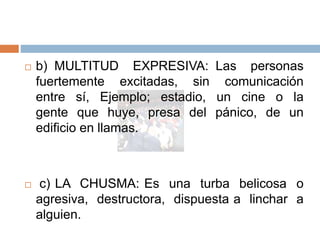  b) MULTITUD EXPRESIVA: Las personas
fuertemente excitadas, sin comunicación
entre sí, Ejemplo; estadio, un cine o la
gente que huye, presa del pánico, de un
edificio en llamas.
 c) LA CHUSMA: Es una turba belicosa o
agresiva, destructora, dispuesta a linchar a
alguien.
 