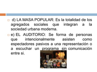  d) LA MASA POPULAR: Es la totalidad de los
agregados sociales que integran a la
sociedad urbana moderna.
 e) EL AUDITORIO: Se forma de personas
que intencionalmente asisten como
espectadores pasivos a una representación o
a escuchar un programa sin comunicación
entre si.
 