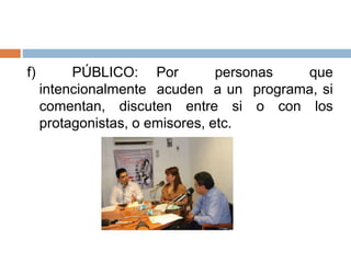 f) PÚBLICO: Por personas que
intencionalmente acuden a un programa, si
comentan, discuten entre si o con los
protagonistas, o emisores, etc.
 