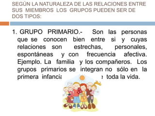 SEGÚN LA NATURALEZA DE LAS RELACIONES ENTRE
SUS MIEMBROS LOS GRUPOS PUEDEN SER DE
DOS TIPOS:
1. GRUPO PRIMARIO.- Son las personas
que se conocen bien entre si y cuyas
relaciones son estrechas, personales,
espontáneas y con frecuencia afectiva.
Ejemplo. La familia y los compañeros. Los
grupos primarios se integran no sólo en la
primera infancia sino durante toda la vida.
 