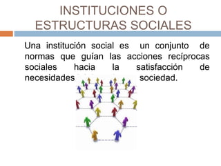 INSTITUCIONES O
ESTRUCTURAS SOCIALES
Una institución social es un conjunto de
normas que guían las acciones recíprocas
sociales hacia la satisfacción de
necesidades básicas de una sociedad.
 