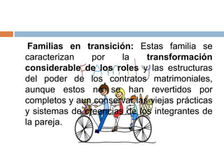Familias en transición: Estas familia se
caracterizan por la transformación
considerable de los roles y las estructuras
del poder de los contratos matrimoniales,
aunque estos no se han revertidos por
completos y aun conservar las viejas prácticas
y sistemas de creencias de los integrantes de
la pareja.
 