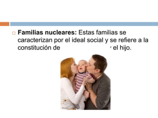  Familias nucleares: Estas familias se
caracterizan por el ideal social y se refiere a la
constitución del padre, a madre y el hijo.
 